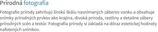 Prírodná fotografia  Fotografie prírody zahrňujú širokú škálu nasnímaných záberov vonku a obsahuje  snímky prírodných prvkov ako krajina, divoká príroda, rastliny a detailne zábery  prírodných scén a textúr. Fotografia prírody si zakladá na dôraz estetickej hodnoty  nafotených snímkov.