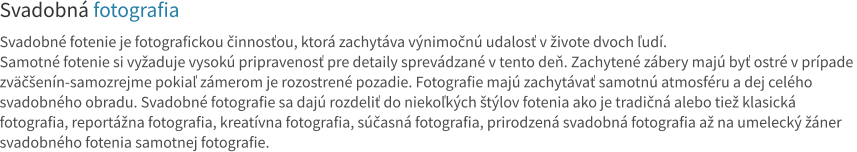 Svadobná fotografia  Svadobné fotenie je fotografickou činnosťou, ktorá zachytáva výnimočnú udalosť v živote dvoch ľudí.  Samotné fotenie si vyžaduje vysokú pripravenosť pre detaily sprevádzané v tento deň. Zachytené zábery majú byť ostré v prípade  zväčšenín-samozrejme pokiaľ zámerom je rozostrené pozadie. Fotografie majú zachytávať samotnú atmosféru a dej celého  svadobného obradu. Svadobné fotografie sa dajú rozdeliť do niekoľkých štýlov fotenia ako je tradičná alebo tiež klasická  fotografia, reportážna fotografia, kreatívna fotografia, súčasná fotografia, prirodzená svadobná fotografia až na umelecký žáner svadobného fotenia samotnej fotografie.