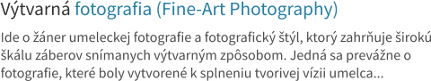 Výtvarná fotografia (Fine-Art Photography) Ide o žáner umeleckej fotografie a fotografický štýl, ktorý zahrňuje širokú škálu záberov snímanych výtvarným zpôsobom. Jedná sa prevážne o fotografie, které boly vytvorené k splneniu tvorivej vízii umelca...